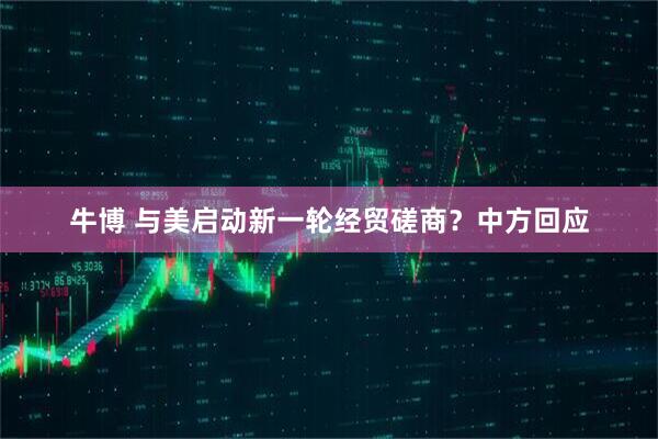 牛博 与美启动新一轮经贸磋商？中方回应