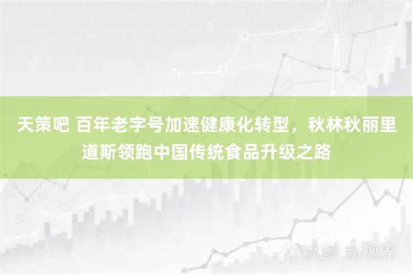 天策吧 百年老字号加速健康化转型，秋林秋丽里道斯领跑中国传统食品升级之路