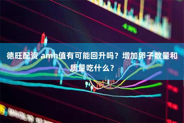 德旺配资 amh值有可能回升吗？增加卵子数量和质量吃什么？