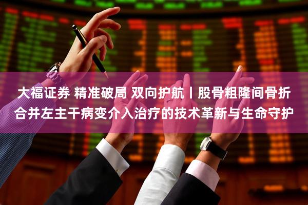 大福证券 精准破局 双向护航丨股骨粗隆间骨折合并左主干病变介入治疗的技术革新与生命守护