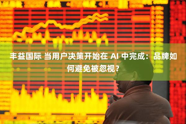 丰益国际 当用户决策开始在 AI 中完成:品牌如何避免被忽视?