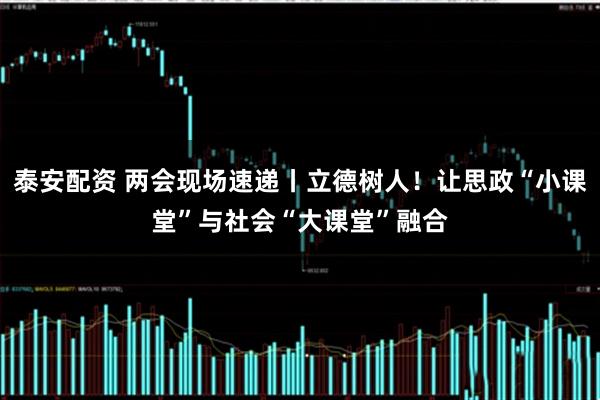 泰安配资 两会现场速递丨立德树人！让思政“小课堂”与社会“大课堂”融合