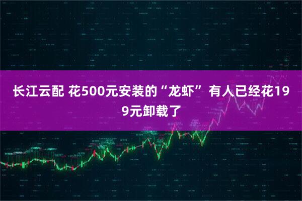 长江云配 花500元安装的“龙虾” 有人已经花199元卸载了