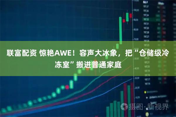 联富配资 惊艳AWE！容声大冰象，把“仓储级冷冻室”搬进普通家庭