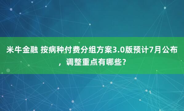 米牛金融 按病种付费分组方案3.0版预计7月公布，调整重点有哪些？