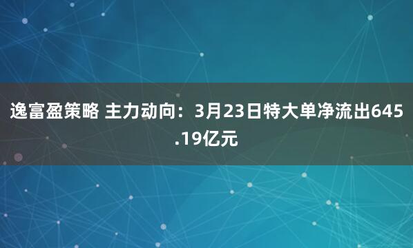逸富盈策略 主力动向：3月23日特大单净流出645.19亿元