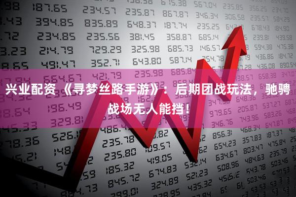 兴业配资 《寻梦丝路手游》：后期团战玩法，驰骋战场无人能挡！